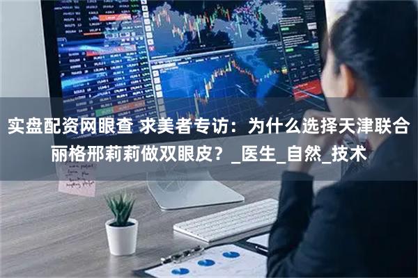 实盘配资网眼查 求美者专访：为什么选择天津联合丽格邢莉莉做双眼皮？_医生_自然_技术