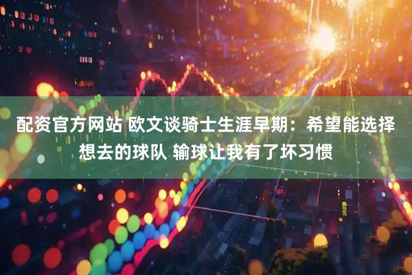 配资官方网站 欧文谈骑士生涯早期：希望能选择想去的球队 输球让我有了坏习惯