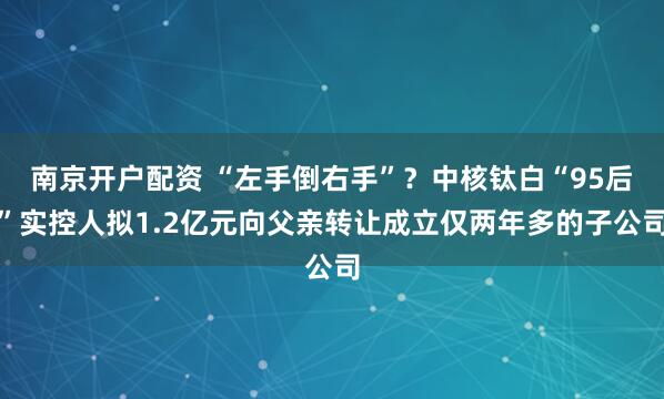 南京开户配资 “左手倒右手”？中核钛白“95后”实控人拟1.2亿元向父亲转让成立仅两年多的子公司