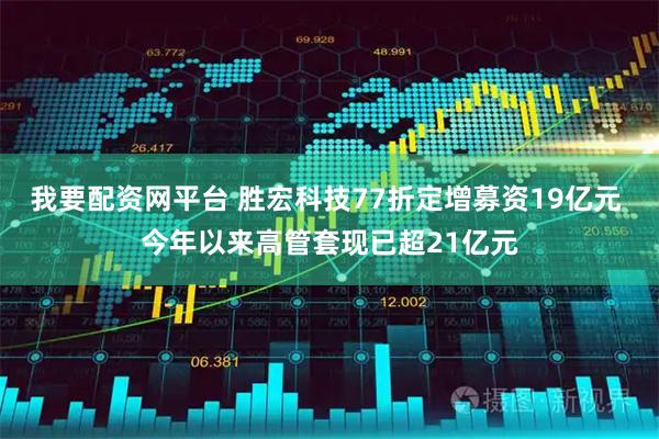 我要配资网平台 胜宏科技77折定增募资19亿元 今年以来高管套现已超21亿元