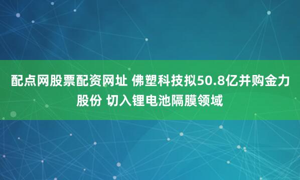 配点网股票配资网址 佛塑科技拟50.8亿并购金力股份 切入锂电池隔膜领域