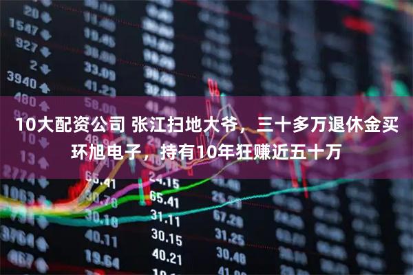 10大配资公司 张江扫地大爷，三十多万退休金买环旭电子，持有10年狂赚近五十万