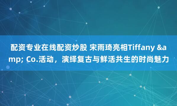 配资专业在线配资炒股 宋雨琦亮相Tiffany & Co.活动，演绎复古与鲜活共生的时尚魅力