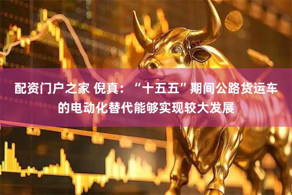 配资门户之家 倪真：“十五五”期间公路货运车的电动化替代能够实现较大发展