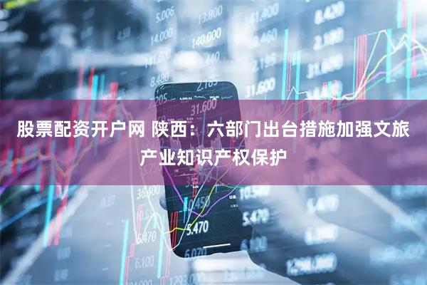 股票配资开户网 陕西：六部门出台措施加强文旅产业知识产权保护