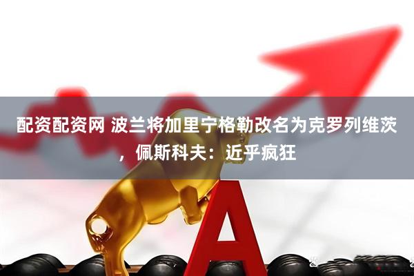 配资配资网 波兰将加里宁格勒改名为克罗列维茨，佩斯科夫：近乎疯狂