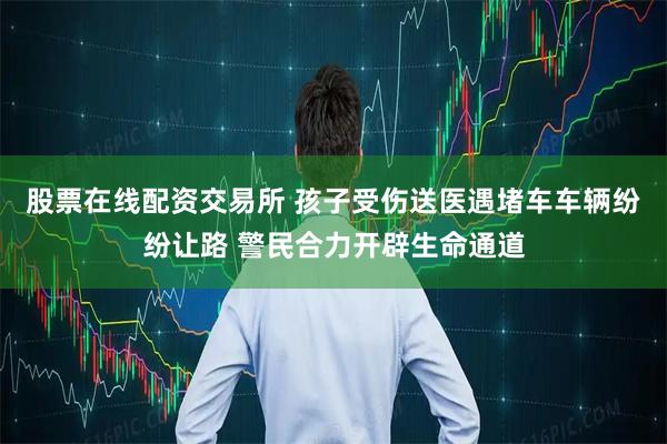 股票在线配资交易所 孩子受伤送医遇堵车车辆纷纷让路 警民合力开辟生命通道