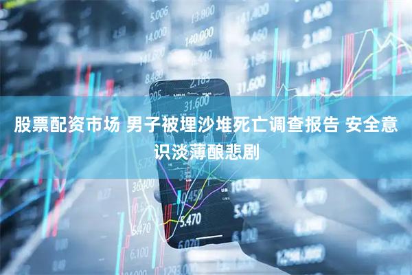 股票配资市场 男子被埋沙堆死亡调查报告 安全意识淡薄酿悲剧