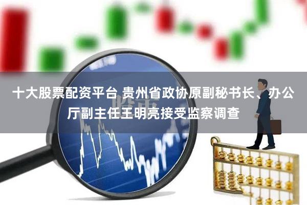 十大股票配资平台 贵州省政协原副秘书长、办公厅副主任王明亮接受监察调查