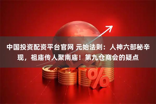 中国投资配资平台官网 元始法则：人神六部秘辛现，祖庙传人聚南庙！第九仓商会的疑点