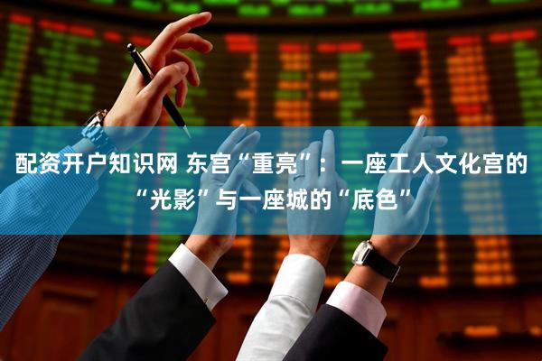 配资开户知识网 东宫“重亮”：一座工人文化宫的“光影”与一座城的“底色”