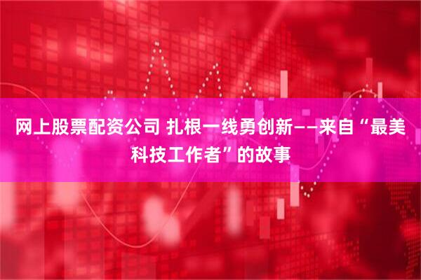 网上股票配资公司 扎根一线勇创新——来自“最美科技工作者”的故事