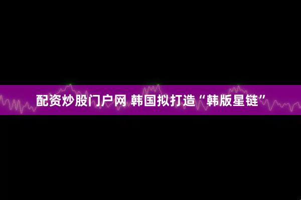 配资炒股门户网 韩国拟打造“韩版星链”