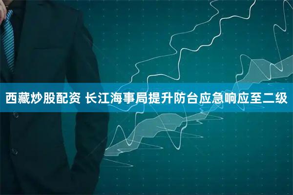 西藏炒股配资 长江海事局提升防台应急响应至二级