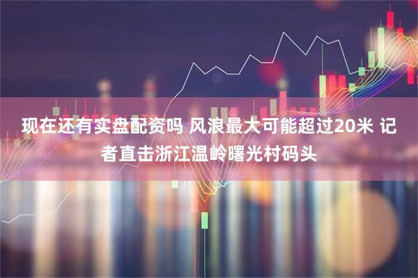 现在还有实盘配资吗 风浪最大可能超过20米 记者直击浙江温岭曙光村码头