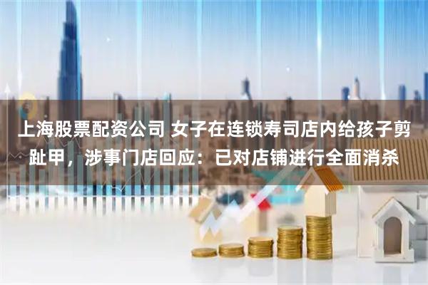 上海股票配资公司 女子在连锁寿司店内给孩子剪趾甲，涉事门店回应：已对店铺进行全面消杀