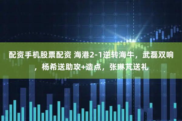 配资手机股票配资 海港2-1逆转海牛，武磊双响，杨希送助攻+造点，张琳芃送礼